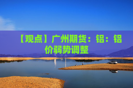 【观点】广州期货：铝：铝价弱势调整