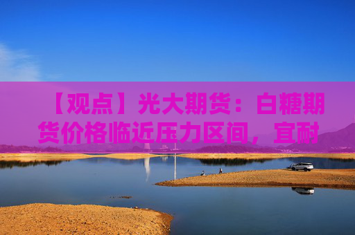 【观点】光大期货：白糖期货价格临近压力区间，宜耐心观望