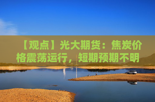 【观点】光大期货：焦炭价格震荡运行，短期预期不明朗