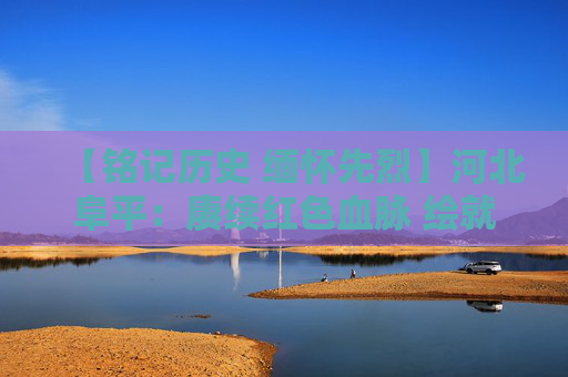 【铭记历史 缅怀先烈】河北阜平：赓续红色血脉 绘就致富新篇