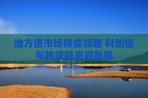 地方债市场持续领跑 科创债与跨境融资迎新机
