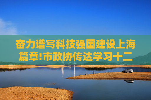 奋力谱写科技强国建设上海篇章!市政协传达学习十二届市委七次全会精神