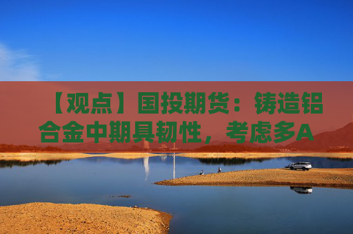 【观点】国投期货：铸造铝合金中期具韧性，考虑多AD空AL策略