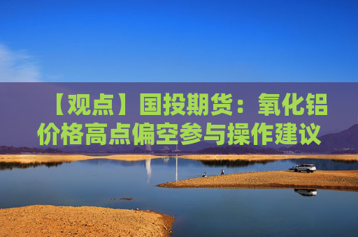 【观点】国投期货：氧化铝价格高点偏空参与操作建议