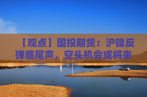 【观点】国投期货：沪镍反弹临尾声，空头机会或将来临