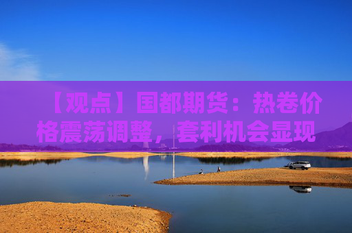 【观点】国都期货：热卷价格震荡调整，套利机会显现