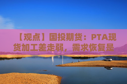 【观点】国投期货：PTA现货加工差走弱，需求恢复是关键