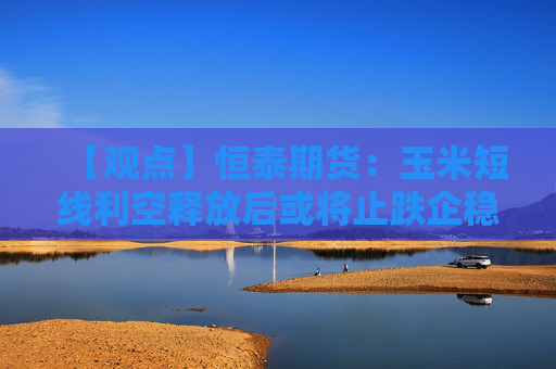 【观点】恒泰期货：玉米短线利空释放后或将止跌企稳