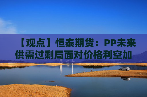 【观点】恒泰期货：PP未来供需过剩局面对价格利空加剧