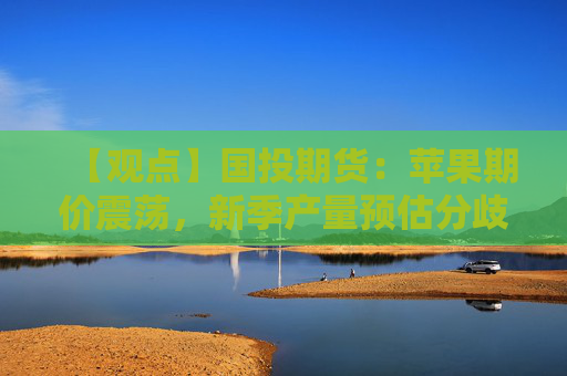 【观点】国投期货：苹果期价震荡，新季产量预估分歧谨慎观望