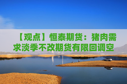 【观点】恒泰期货：猪肉需求淡季不改期货有限回调空间
