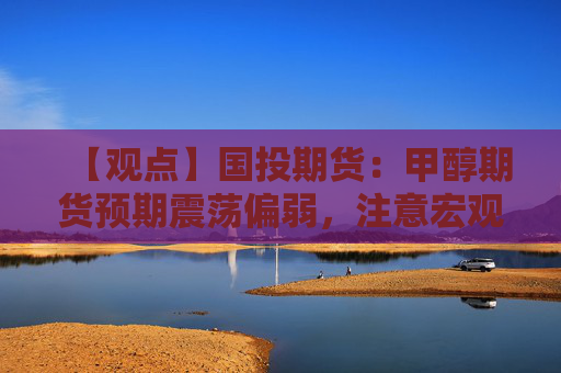 【观点】国投期货：甲醇期货预期震荡偏弱，注意宏观政策影响