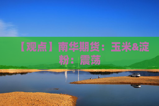 【观点】南华期货：玉米&淀粉：震荡
