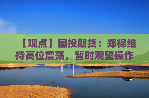 【观点】国投期货：郑棉维持高位震荡，暂时观望操作策略