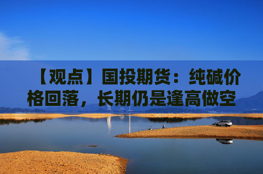 【观点】国投期货：纯碱价格回落，长期仍是逢高做空品种
