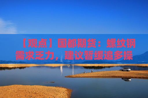 【观点】国都期货：螺纹钢需求乏力，建议暂缓追多操作