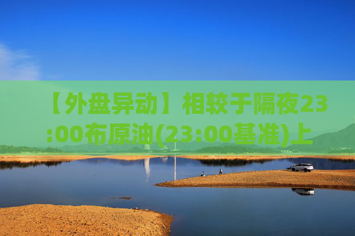 【外盘异动】相较于隔夜23:00布原油(23:00基准)上涨0.60%