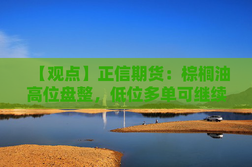 【观点】正信期货：棕榈油高位盘整，低位多单可继续持有