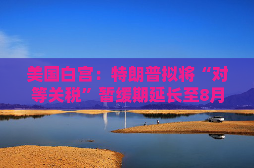美国白宫：特朗普拟将“对等关税”暂缓期延长至8月1日
