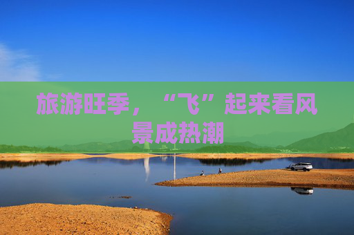 旅游旺季，“飞”起来看风景成热潮