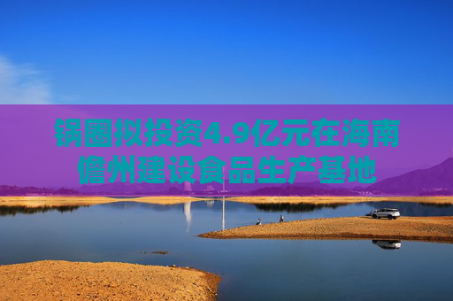 锅圈拟投资4.9亿元在海南儋州建设食品生产基地