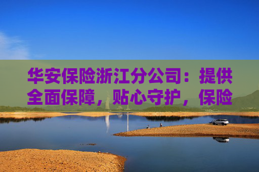华安保险浙江分公司：提供全面保障，贴心守护，保险服务送上门