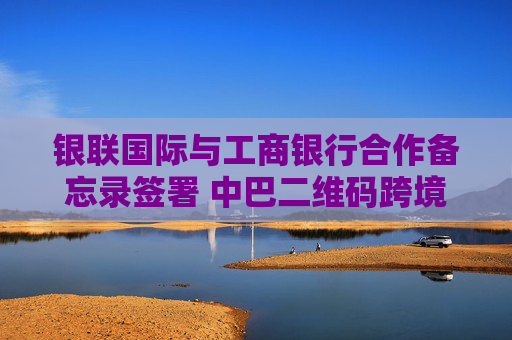 银联国际与工商银行合作备忘录签署 中巴二维码跨境互通进展显著