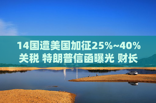 14国遭美国加征25%~40%关税 特朗普信函曝光 财长将发多项声明