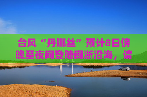 台风“丹娜丝”预计8日傍晚至夜间登陆闽浙沿海，请防范暴雨和大风