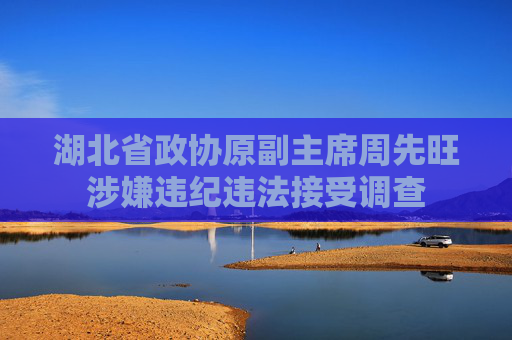 湖北省政协原副主席周先旺涉嫌违纪违法接受调查