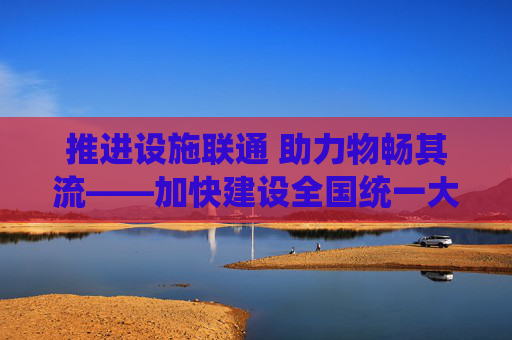 推进设施联通 助力物畅其流——加快建设全国统一大市场一线观察之二