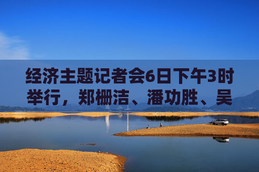 经济主题记者会6日下午3时举行，郑栅洁、潘功胜、吴清等作答