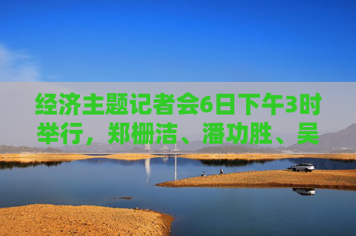 经济主题记者会6日下午3时举行，郑栅洁、潘功胜、吴清等作答