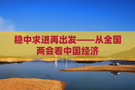 稳中求进再出发——从全国两会看中国经济