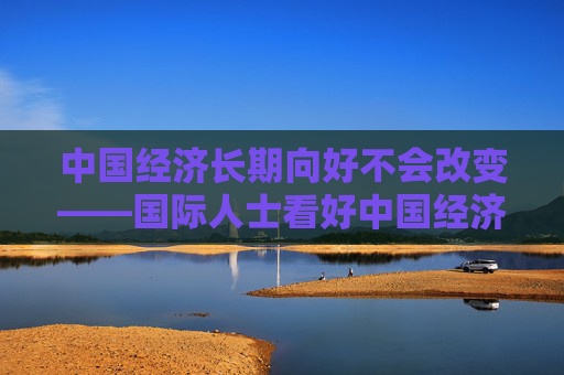 中国经济长期向好不会改变——国际人士看好中国经济高质量发展