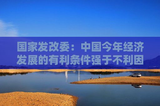国家发改委：中国今年经济发展的有利条件强于不利因素