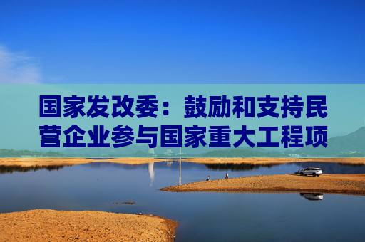 国家发改委：鼓励和支持民营企业参与国家重大工程项目和补短板项目建设