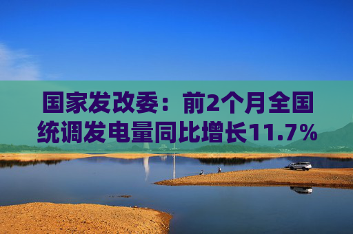 国家发改委：前2个月全国统调发电量同比增长11.7%，工业用电量增长9.7%