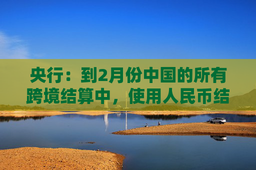 央行：到2月份中国的所有跨境结算中，使用人民币结算的货物贸易现象占比是30%