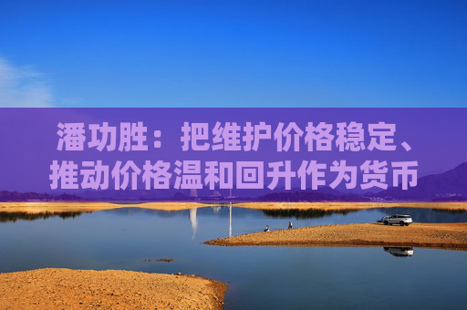潘功胜：把维护价格稳定、推动价格温和回升作为货币政策的重要考量