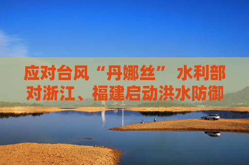 应对台风“丹娜丝” 水利部对浙江、福建启动洪水防御Ⅳ级应急响应