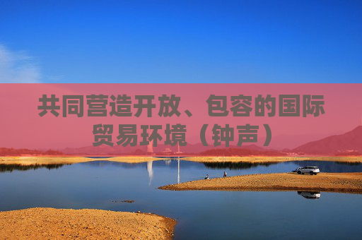 共同营造开放、包容的国际贸易环境（钟声）