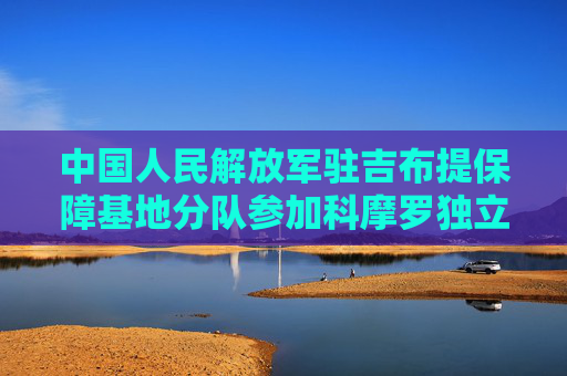 中国人民解放军驻吉布提保障基地分队参加科摩罗独立50周年阅兵活动