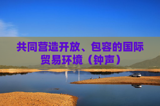 共同营造开放、包容的国际贸易环境（钟声）
