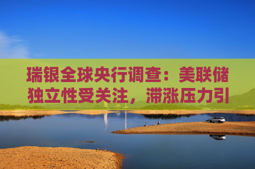 瑞银全球央行调查：美联储独立性受关注，滞涨压力引担忧