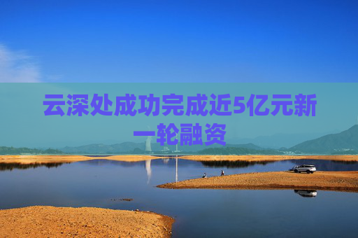 云深处成功完成近5亿元新一轮融资