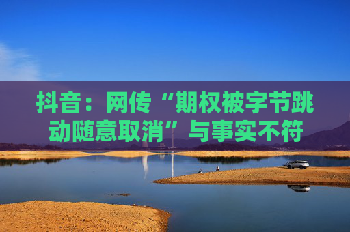 抖音：网传“期权被字节跳动随意取消”与事实不符