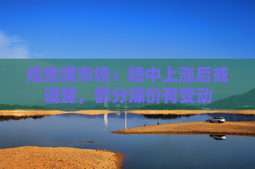 炼焦煤市场：稳中上涨后或调整，部分煤价有变动