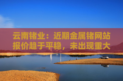 云南锗业：近期金属锗网站报价趋于平稳，未出现重大变化