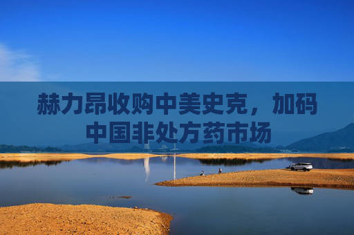 赫力昂收购中美史克，加码中国非处方药市场